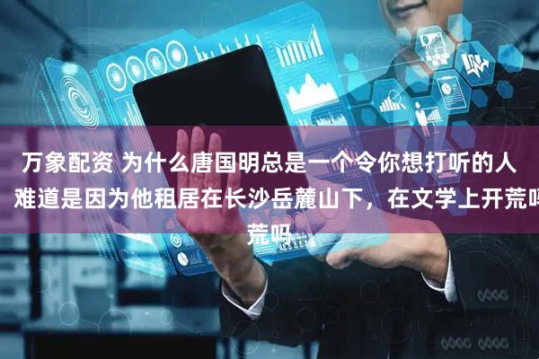 万象配资 为什么唐国明总是一个令你想打听的人，难道是因为他租居在长沙岳麓山下，在文学上开荒吗