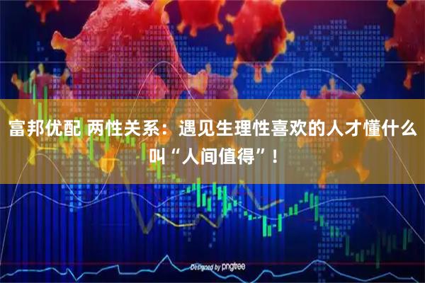 富邦优配 两性关系：遇见生理性喜欢的人才懂什么叫“人间值得”！