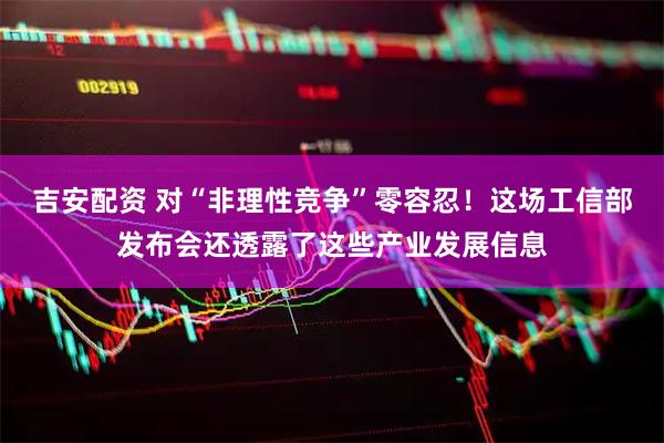 吉安配资 对“非理性竞争”零容忍！这场工信部发布会还透露了这些产业发展信息