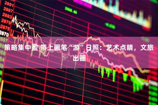 策略集中盈 带上画笔“游”日照：艺术点睛，文旅出圈