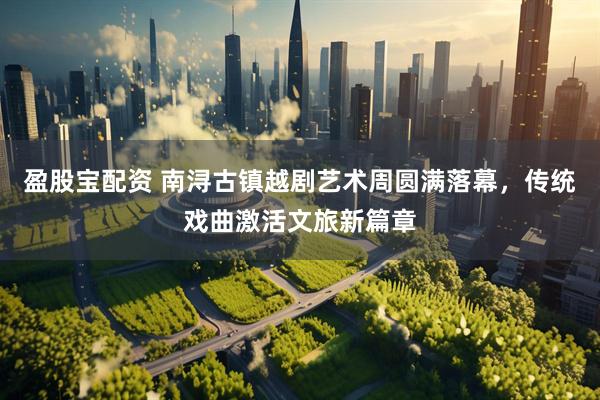 盈股宝配资 南浔古镇越剧艺术周圆满落幕，传统戏曲激活文旅新篇章