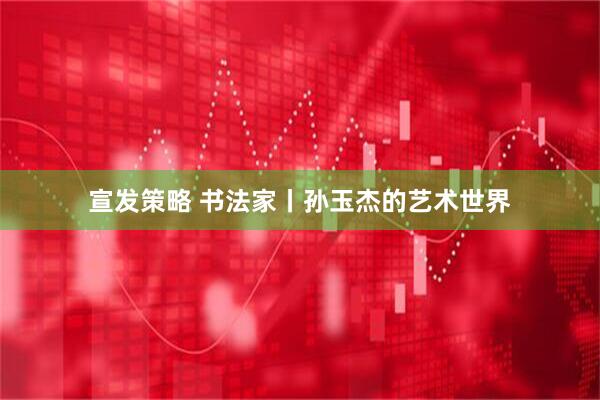 宣发策略 书法家丨孙玉杰的艺术世界