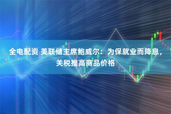 全电配资 美联储主席鲍威尔：为保就业而降息，关税推高商品价格