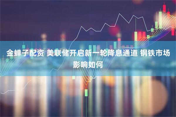 金蝉子配资 美联储开启新一轮降息通道 钢铁市场影响如何