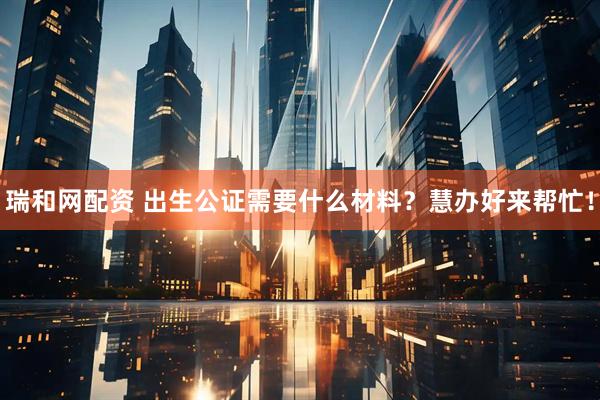 瑞和网配资 出生公证需要什么材料？慧办好来帮忙！
