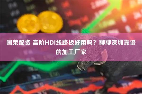 国荣配资 高阶HDI线路板好用吗？聊聊深圳靠谱的加工厂家