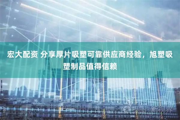 宏大配资 分享厚片吸塑可靠供应商经验，旭塑吸塑制品值得信赖