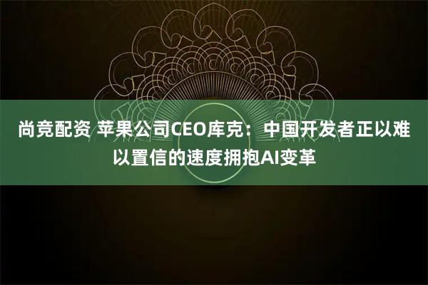 尚竞配资 苹果公司CEO库克：中国开发者正以难以置信的速度拥抱AI变革