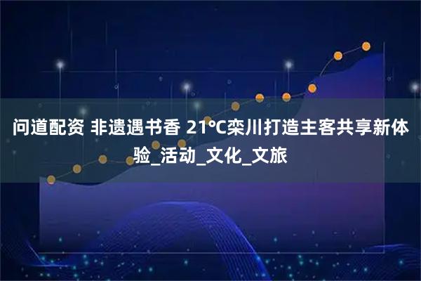 问道配资 非遗遇书香 21℃栾川打造主客共享新体验_活动_文化_文旅