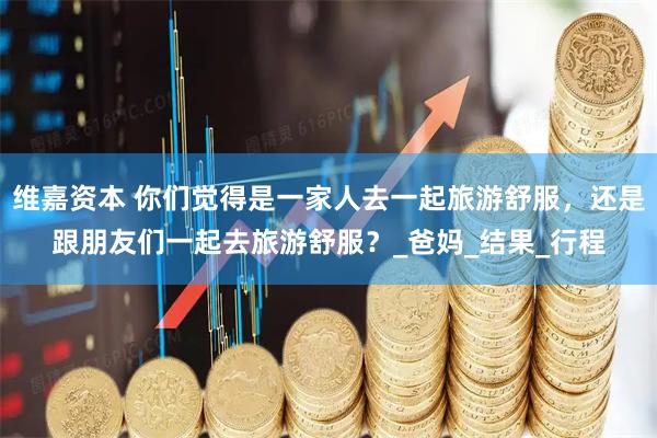维嘉资本 你们觉得是一家人去一起旅游舒服，还是跟朋友们一起去旅游舒服？_爸妈_结果_行程