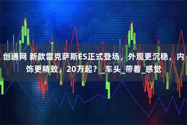 创通网 新款雷克萨斯ES正式登场，外观更沉稳，内饰更精致，20万起？_车头_带着_感觉