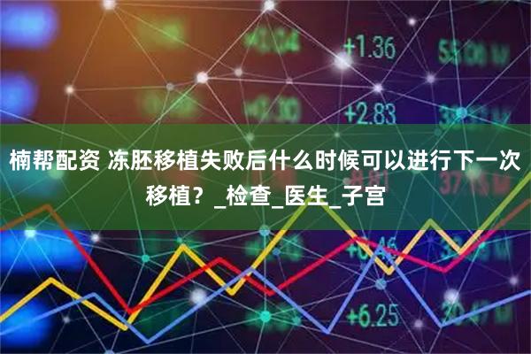 楠帮配资 冻胚移植失败后什么时候可以进行下一次移植？_检查_医生_子宫