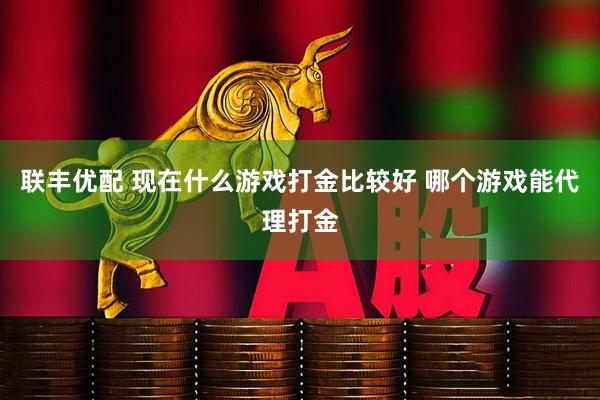 联丰优配 现在什么游戏打金比较好 哪个游戏能代理打金