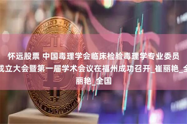 怀远股票 中国毒理学会临床检验毒理学专业委员会成立大会暨第一届学术会议在福州成功召开_崔丽艳_全国