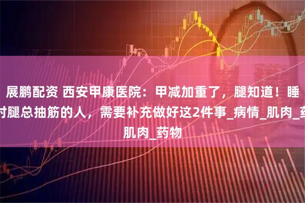 展鹏配资 西安甲康医院：甲减加重了，腿知道！睡觉时腿总抽筋的人，需要补充做好这2件事_病情_肌肉_药物