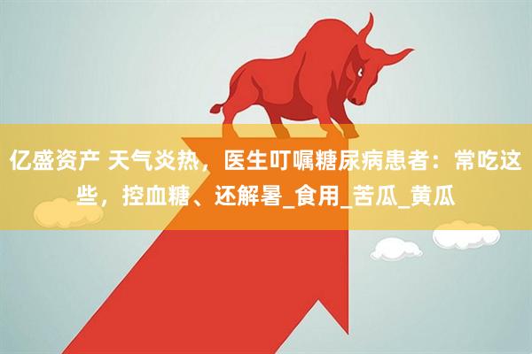 亿盛资产 天气炎热，医生叮嘱糖尿病患者：常吃这些，控血糖、还解暑_食用_苦瓜_黄瓜