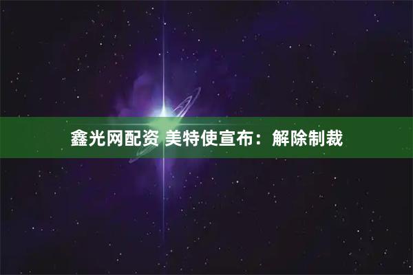 鑫光网配资 美特使宣布:解除制裁