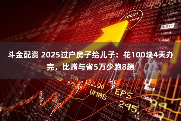 斗金配资 2025过户房子给儿子:花100块4天办完,比赠与省5万少跑8趟