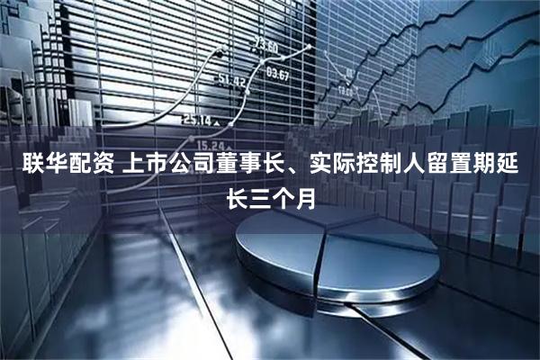 联华配资 上市公司董事长、实际控制人留置期延长三个月
