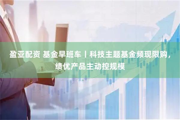 盈亚配资 基金早班车丨科技主题基金频现限购，绩优产品主动控规模